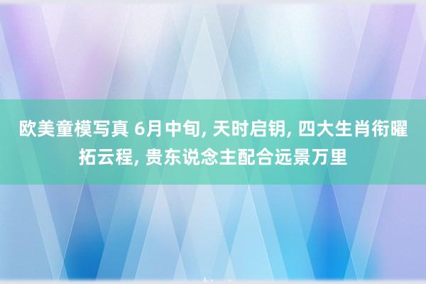 欧美童模写真 6月中旬， 天时启钥， 四大生肖衔曜拓云程， 贵东说念主配合远景万里
