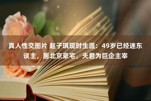 真人性交图片 赵子琪现时生涯：49岁已经迷东谈主，居北京豪宅，夫君为巨企主宰
