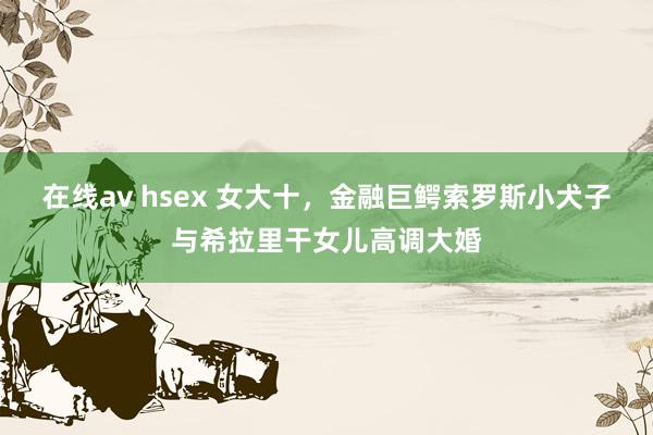 在线av hsex 女大十，金融巨鳄索罗斯小犬子与希拉里干女儿高调大婚