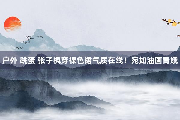 户外 跳蛋 张子枫穿裸色裙气质在线！宛如油画青娥