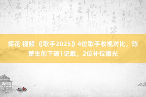 探花 视频 《歌手2025》4位歌手收视对比，陈楚生创下破1记载，2位补位曝光
