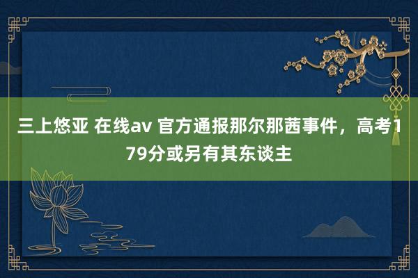 三上悠亚 在线av 官方通报那尔那茜事件，高考179分或另有其东谈主