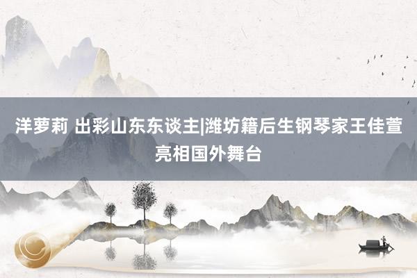 洋萝莉 出彩山东东谈主|潍坊籍后生钢琴家王佳萱亮相国外舞台