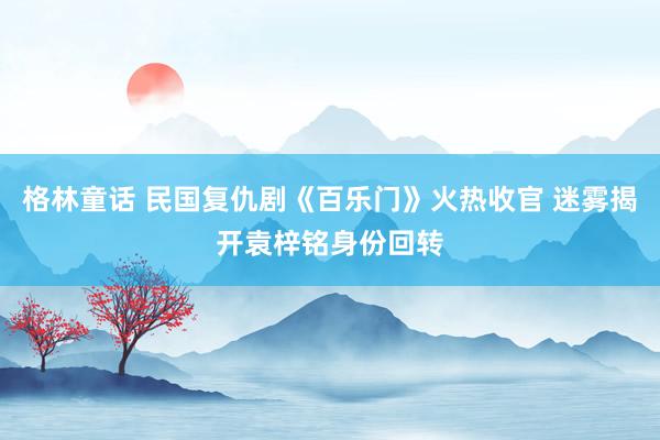 格林童话 民国复仇剧《百乐门》火热收官 迷雾揭开袁梓铭身份回转