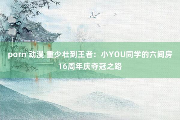 porn 动漫 重少壮到王者：小YOU同学的六间房16周年庆夺冠之路