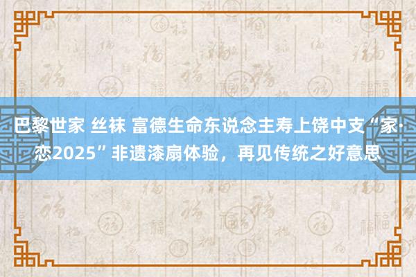 巴黎世家 丝袜 富德生命东说念主寿上饶中支“家·恋2025”非遗漆扇体验，再见传统之好意思